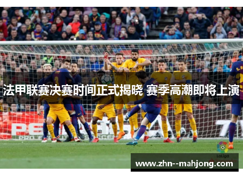 法甲联赛决赛时间正式揭晓 赛季高潮即将上演