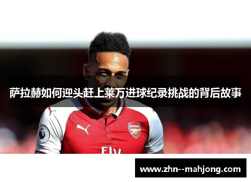 萨拉赫如何迎头赶上莱万进球纪录挑战的背后故事