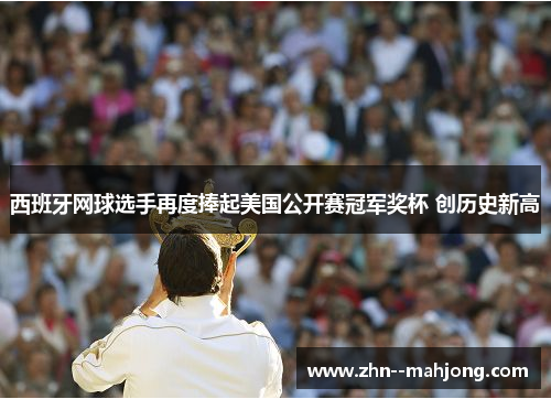 西班牙网球选手再度捧起美国公开赛冠军奖杯 创历史新高
