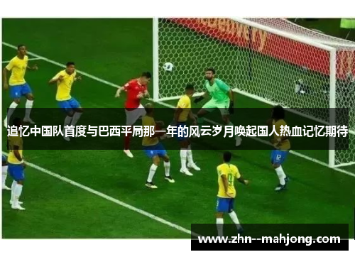 追忆中国队首度与巴西平局那一年的风云岁月唤起国人热血记忆期待 追忆中国队首度与巴西平局那一年的风云岁月唤起国人热血记忆期待