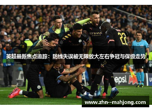 英超最新焦点追踪：防线失误被无限放大左右争冠与保级走势