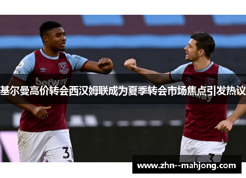 基尔曼高价转会西汉姆联成为夏季转会市场焦点引发热议