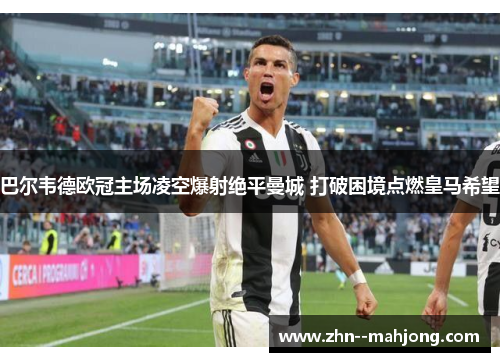 巴尔韦德欧冠主场凌空爆射绝平曼城 打破困境点燃皇马希望 巴尔韦德欧冠主场凌空爆射绝平曼城 打破困境点燃皇马希望