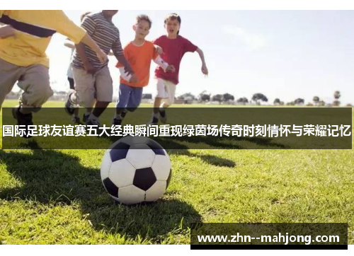 国际足球友谊赛五大经典瞬间重现绿茵场传奇时刻情怀与荣耀记忆 国际足球友谊赛五大经典瞬间重现绿茵场传奇时刻情怀与荣耀记忆