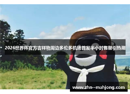 2026世界杯官方吉祥物周边多伦多机场首发半小时售罄引热潮 2026世界杯官方吉祥物周边多伦多机场首发半小时售罄引热潮